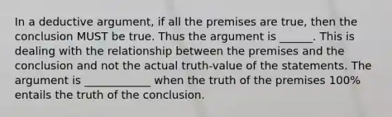 In a deductive argument, if all the premises are true, then the conclusion MUST be true. Thus the argument is ______. This is dealing with the relationship between the premises and the conclusion and not the actual truth-value of the statements. The argument is ____________ when the truth of the premises 100% entails the truth of the conclusion.