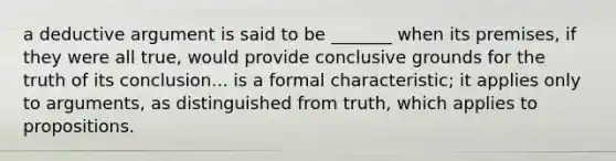 a deductive argument is said to be _______ when its premises, if they were all true, would provide conclusive grounds for the truth of its conclusion... is a formal characteristic; it applies only to arguments, as distinguished from truth, which applies to propositions.