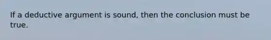 If a deductive argument is sound, then the conclusion must be true.