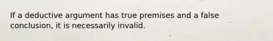 If a deductive argument has true premises and a false conclusion, it is necessarily invalid.