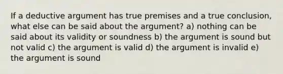 If a deductive argument has true premises and a true conclusion, what else can be said about <a href='https://www.questionai.com/knowledge/kX9kaOpm3q-the-argument' class='anchor-knowledge'>the argument</a>? a) nothing can be said about its validity or soundness b) the argument is sound but not valid c) the argument is valid d) the argument is invalid e) the argument is sound