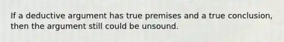 If a deductive argument has true premises and a true conclusion, then the argument still could be unsound.