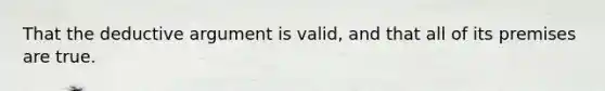 That the deductive argument is valid, and that all of its premises are true.