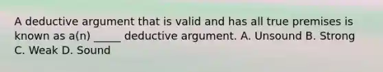 A deductive argument that is valid and has all true premises is known as a(n) _____ deductive argument. A. Unsound B. Strong C. Weak D. Sound