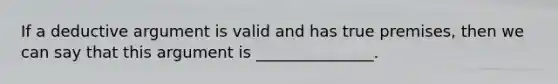 If a deductive argument is valid and has true premises, then we can say that this argument is _______________.