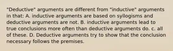 "Deductive" arguments are different from "inductive" arguments in that: A. inductive arguments are based on syllogisms and deductive arguments are not. B. inductive arguments lead to true conclusions more often than deductive arguments do. c. all of these. D. Deductive arguments try to show that the conclusion necessary follows the premises.