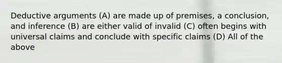 Deductive arguments (A) are made up of premises, a conclusion, and inference (B) are either valid of invalid (C) often begins with universal claims and conclude with specific claims (D) All of the above