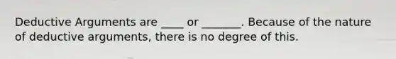 Deductive Arguments are ____ or _______. Because of the nature of deductive arguments, there is no degree of this.