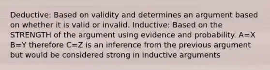 Deductive: Based on validity and determines an argument based on whether it is valid or invalid. Inductive: Based on the STRENGTH of the argument using evidence and probability. A=X B=Y therefore C=Z is an inference from the previous argument but would be considered strong in inductive arguments