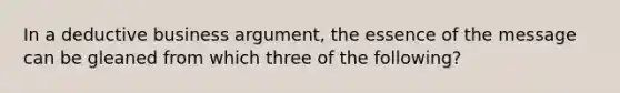 In a deductive business argument, the essence of the message can be gleaned from which three of the following?