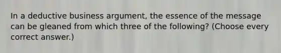 In a deductive business argument, the essence of the message can be gleaned from which three of the following? (Choose every correct answer.)