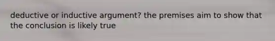 deductive or inductive argument? the premises aim to show that the conclusion is likely true