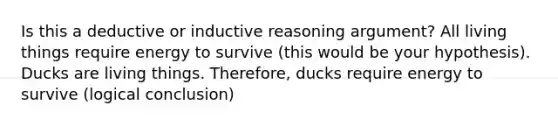 Is this a deductive or inductive reasoning argument? All living things require energy to survive (this would be your hypothesis). Ducks are living things. Therefore, ducks require energy to survive (logical conclusion)