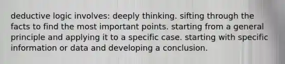 deductive logic involves: deeply thinking. sifting through the facts to find the most important points. starting from a general principle and applying it to a specific case. starting with specific information or data and developing a conclusion.