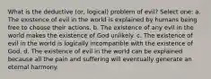 What is the deductive (or, logical) problem of evil? Select one: a. The existence of evil in the world is explained by humans being free to choose their actions. b. The existence of any evil in the world makes the existence of God unlikely. c. The existence of evil in the world is logically incompatible with the existence of God. d. The existence of evil in the world can be explained because all the pain and suffering will eventually generate an eternal harmony.