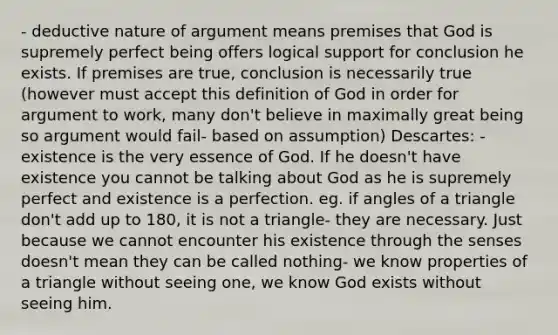 - deductive nature of argument means premises that God is supremely perfect being offers logical support for conclusion he exists. If premises are true, conclusion is necessarily true (however must accept this definition of God in order for argument to work, many don't believe in maximally great being so argument would fail- based on assumption) Descartes: - existence is the very essence of God. If he doesn't have existence you cannot be talking about God as he is supremely perfect and existence is a perfection. eg. if angles of a triangle don't add up to 180, it is not a triangle- they are necessary. Just because we cannot encounter his existence through the senses doesn't mean they can be called nothing- we know properties of a triangle without seeing one, we know God exists without seeing him.