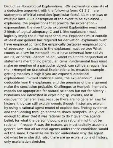 Deductive Nomological Explanations: -DN explanation consists of a deductive argument with the following form: C1,2,3... are statements of initial condition (particular facts). L1-N are laws or multiple laws. E - a description of the event to be explained. -explanans: the propositions that provide the explanation -expanandum: the event to be explained Explanation must meet 2 kinds of logical adequacy- C and L (the explanans) must logically imply the E (the expanandum). Explanans must contain at least one general law required for derivation. explanans must have empirical content (be empirically testable) -empirical cond. of adequacy - sentences in the explanans must be true What counts as a law for Hempel? -must have universal form (all As are Bs, or better) -cannot be equivalent to a finite conjunction of statements mentioning particular items -fundamental laws must make no mention of a particular object, can still be a regular law tho :) Hempel on Statistical Explanations: ie. measles example - getting measles is high if you are exposed -statistical explanations invoked statistical laws, the explanandum is not deducible from the explanans and the premises of the argument make the conclusion probable. Challenges to Hempel: -hempel's models are appropriate for natural sciences but not for history -historians are interested in explaining sp. events, not in discovering general laws, because there are no general laws for history -they can still explain events though -historians explain by using a rational agent model of explanation, finding evidence and then looking through another's shoes Hempel's Reply: -not enough to show that it was rational to do Y given the agents belief, for what the person thought was rational might not be rational - if reason R was the reason, we must tacitally assume a general law that all rational agents under these conditions would act the same. Otherwise we do not understand why the agent did what he or she did. -also there are no explanations of history, only explanation sketches.