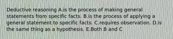 Deductive reasoning A.is the process of making general statements from specific facts. B.is the process of applying a general statement to specific facts. C.requires observation. D.is the same thing as a hypothesis. E.Both B and C