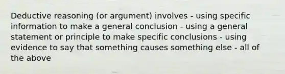 Deductive reasoning (or argument) involves - using specific information to make a general conclusion - using a general statement or principle to make specific conclusions - using evidence to say that something causes something else - all of the above