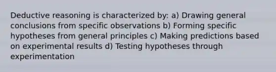 Deductive reasoning is characterized by: a) Drawing general conclusions from specific observations b) Forming specific hypotheses from general principles c) Making predictions based on experimental results d) Testing hypotheses through experimentation