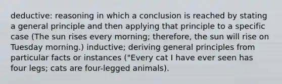 deductive: reasoning in which a conclusion is reached by stating a general principle and then applying that principle to a specific case (The sun rises every morning; therefore, the sun will rise on Tuesday morning.) inductive; deriving general principles from particular facts or instances ("Every cat I have ever seen has four legs; cats are four-legged animals).