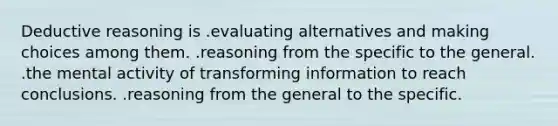 Deductive reasoning is .evaluating alternatives and making choices among them. .reasoning from the specific to the general. .the mental activity of transforming information to reach conclusions. .reasoning from the general to the specific.