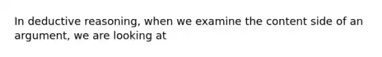 In deductive reasoning, when we examine the content side of an argument, we are looking at