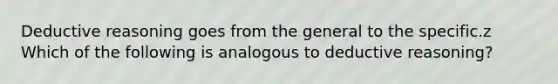 Deductive reasoning goes from the general to the specific.z Which of the following is analogous to deductive reasoning?