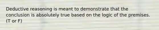 Deductive reasoning is meant to demonstrate that the conclusion is absolutely true based on the logic of the premises. (T or F)