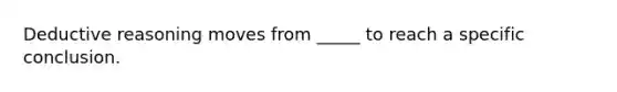 Deductive reasoning moves from _____ to reach a specific conclusion.