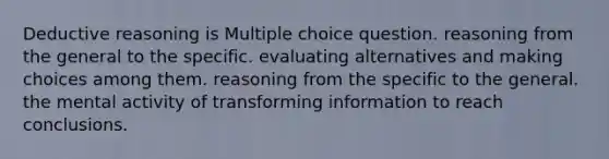 Deductive reasoning is Multiple choice question. reasoning from the general to the specific. evaluating alternatives and making choices among them. reasoning from the specific to the general. the mental activity of transforming information to reach conclusions.