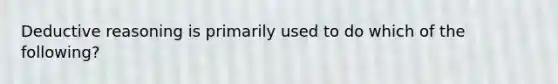Deductive reasoning is primarily used to do which of the following?