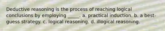 Deductive reasoning is the process of reaching logical conclusions by employing _____. a. practical induction. b. a best-guess strategy. c. logical reasoning. d. illogical reasoning.