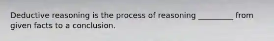 Deductive reasoning is the process of reasoning _________ from given facts to a conclusion.