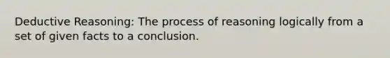 Deductive Reasoning: The process of reasoning logically from a set of given facts to a conclusion.