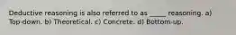 Deductive reasoning is also referred to as _____ reasoning. a) Top-down. b) Theoretical. c) Concrete. d) Bottom-up.