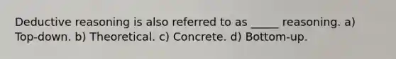 Deductive reasoning is also referred to as _____ reasoning. a) Top-down. b) Theoretical. c) Concrete. d) Bottom-up.