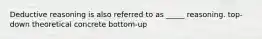 Deductive reasoning is also referred to as _____ reasoning. top-down theoretical concrete bottom-up