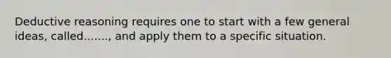 Deductive reasoning requires one to start with a few general ideas, called......., and apply them to a specific situation.