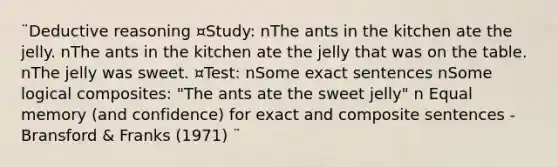 ¨Deductive reasoning ¤Study: nThe ants in the kitchen ate the jelly. nThe ants in the kitchen ate the jelly that was on the table. nThe jelly was sweet. ¤Test: nSome exact sentences nSome logical composites: "The ants ate the sweet jelly" n Equal memory (and confidence) for exact and composite sentences -Bransford & Franks (1971) ¨