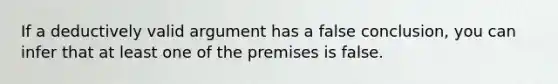 If a deductively valid argument has a false conclusion, you can infer that at least one of the premises is false.