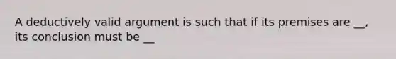 A deductively valid argument is such that if its premises are __, its conclusion must be __