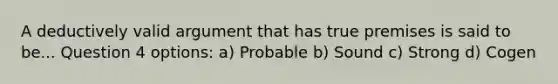 A deductively valid argument that has true premises is said to be... Question 4 options: a) Probable b) Sound c) Strong d) Cogen