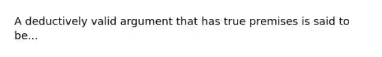 A deductively valid argument that has true premises is said to be...