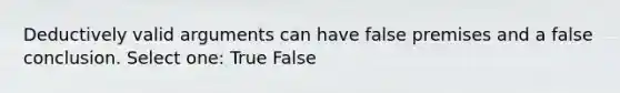 Deductively valid arguments can have false premises and a false conclusion. Select one: True False