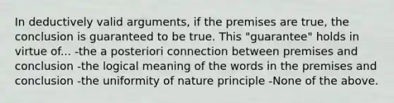 In deductively valid arguments, if the premises are true, the conclusion is guaranteed to be true. This "guarantee" holds in virtue of... -the a posteriori connection between premises and conclusion -the logical meaning of the words in the premises and conclusion -the uniformity of nature principle -None of the above.