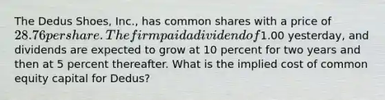 The Dedus Shoes, Inc., has common shares with a price of 28.76 per share. The firm paid a dividend of1.00 yesterday, and dividends are expected to grow at 10 percent for two years and then at 5 percent thereafter. What is the implied cost of common equity capital for Dedus?