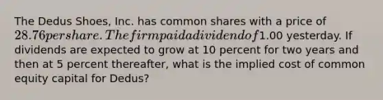 The Dedus Shoes, Inc. has common shares with a price of 28.76 per share. The firm paid a dividend of1.00 yesterday. If dividends are expected to grow at 10 percent for two years and then at 5 percent thereafter, what is the implied cost of common equity capital for Dedus?