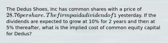 The Dedus Shoes, Inc has common shares with a price of 28.76 per share. The firm paid a dividend of1 yesterday. If the dividends are expected to grow at 10% for 2 years and then at 5% thereafter, what is the implied cost of common equity capital for Dedus?