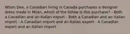 When Dee, a Canadian living in Canada purchases a designer dress made in Milan, which of the follow is this purchase? - Both a Canadian and an Italian export - Both a Canadian and an Italian import - A Canadian import and an Italian export - A Canadian export and an Italian import